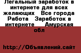 Легальный заработок в интернете для всех желающих - Все города Работа » Заработок в интернете   . Амурская обл.